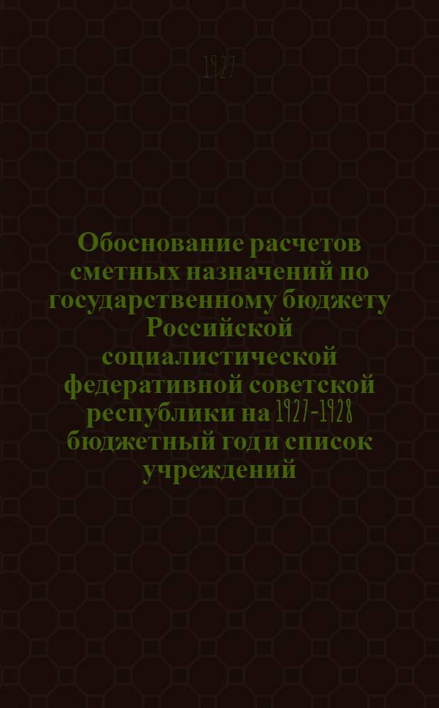 Обоснование расчетов сметных назначений по государственному бюджету Российской социалистической федеративной советской республики на 1927-1928 бюджетный год и список учреждений, состоящих на государственном бюджете в 1927-1928 году