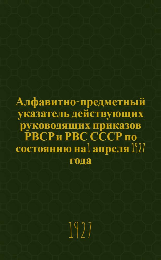 Алфавитно-предметный указатель действующих руководящих приказов РВСР и РВС СССР по состоянию на 1 апреля 1927 года : Ч. 1