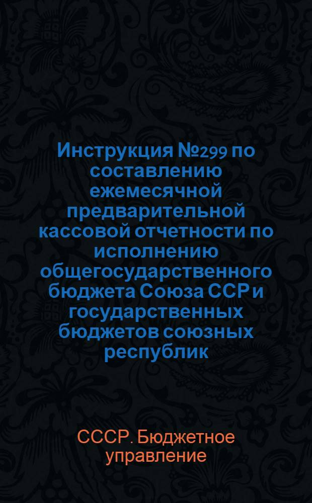 Инструкция № 299 по составлению ежемесячной предварительной кассовой отчетности по исполнению общегосударственного бюджета Союза ССР и государственных бюджетов союзных республик
