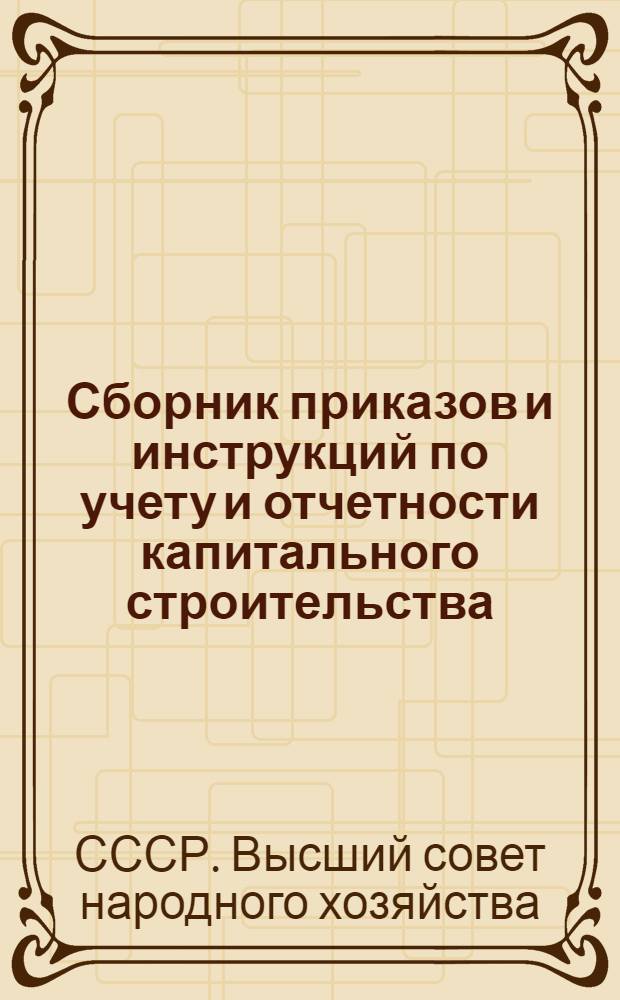 Сборник приказов и инструкций по учету и отчетности капитального строительства : (Приказ по ВСНХ СССР № 1200 от 10/IX 1929 г. и др.)