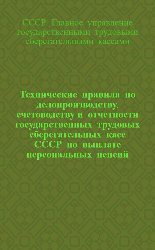 Технические правила по делопроизводству, счетоводству и отчетности государственных трудовых сберегательных касс СССР по выплате персональных пенсий : С прил. Инструкции НКФ СССР по применению постановления СНК СССР от 21 декабря 1926 года о выплате персональных пенсий