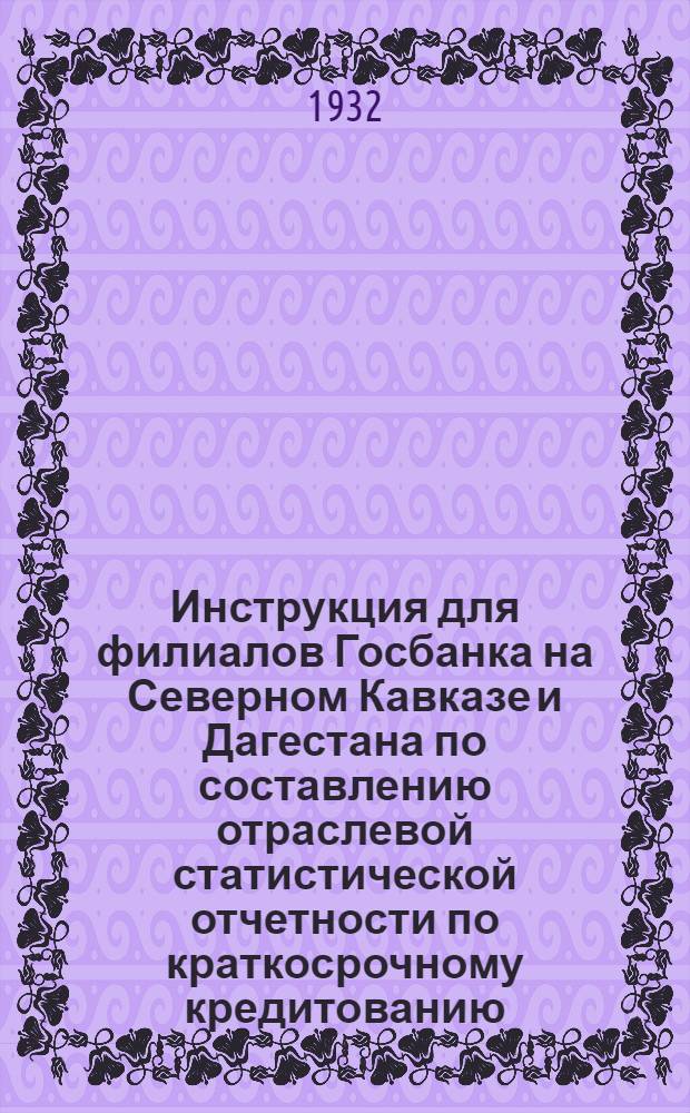 Инструкция для филиалов Госбанка на Северном Кавказе и Дагестана по составлению отраслевой статистической отчетности по краткосрочному кредитованию, начиная с отчетности на 1 ноября 1932 г.
