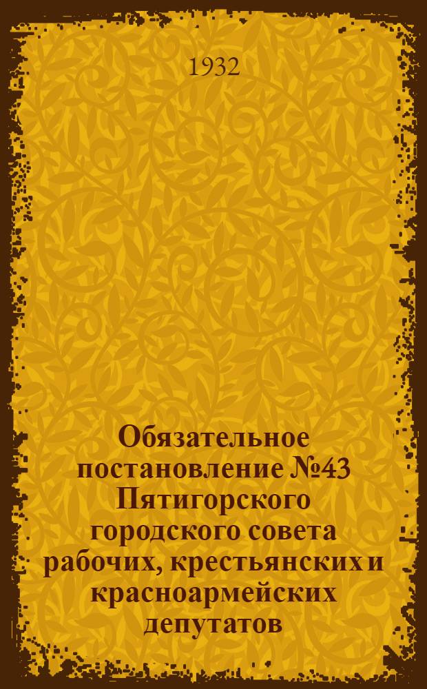 Обязательное постановление № 43 Пятигорского городского совета рабочих, крестьянских и красноармейских депутатов. 20 февр. 1932 г. Гор. Пятигорск : Правила противопожарной охраны