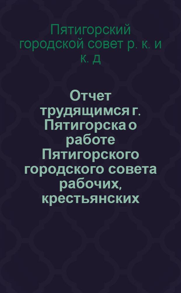 Отчет трудящимся г. Пятигорска о работе Пятигорского городского совета рабочих, крестьянских, красноармейских и казачьих депутатов VII-го созыва за 1927-28 год