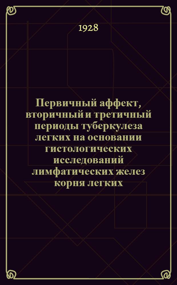 Первичный аффект, вторичный и третичный периоды туберкулеза легких на основании гистологических исследований лимфатических желез корня легких