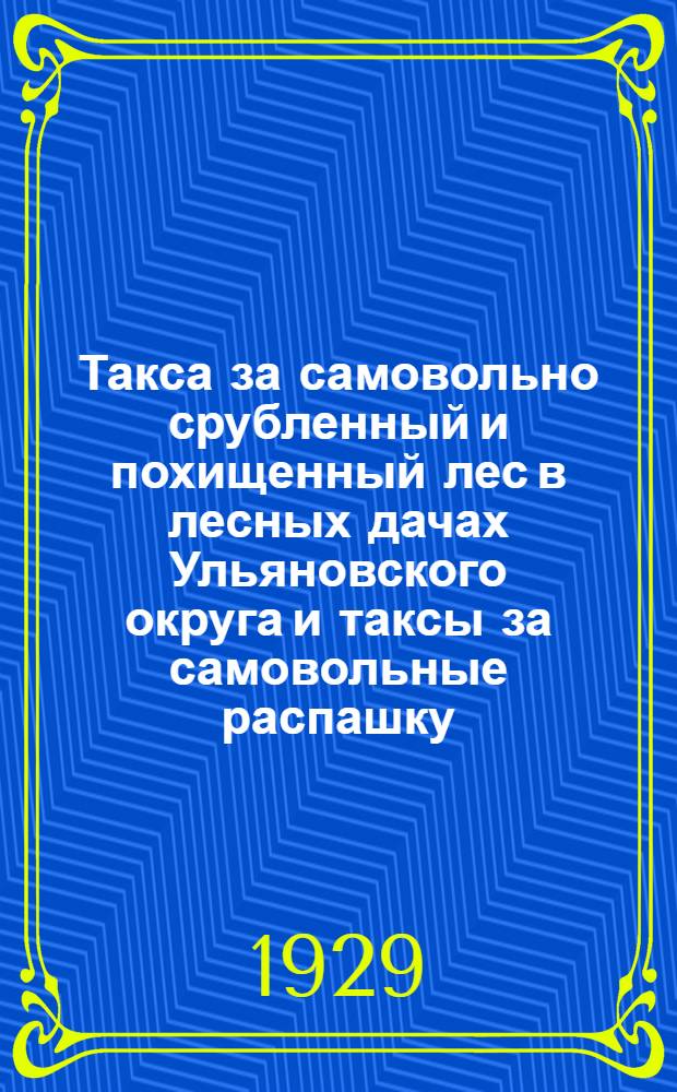 Такса за самовольно срубленный и похищенный лес в лесных дачах Ульяновского округа и таксы за самовольные распашку, сенокошение и пастьбу скота в лесных дачах Ульяновского округа на 1929 год : Утв. Президиумом Окрисполкома 19 марта 1929 г. и др. материалы Окрисполкома