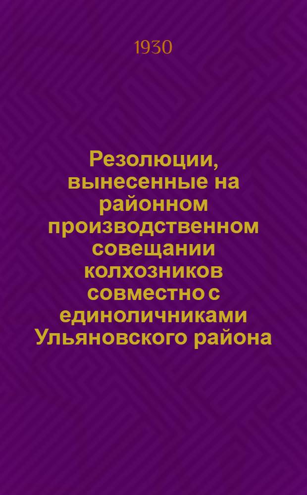 Резолюции, вынесенные на районном производственном совещании колхозников совместно с единоличниками Ульяновского района : С прил. примерных инструкций об организации труда и распределения доходов в колхозах : Июль 1930 г