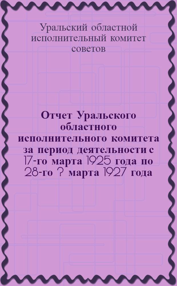 Отчет Уральского областного исполнительного комитета за период деятельности с 17-го марта 1925 года по 28-го [?] марта 1927 года