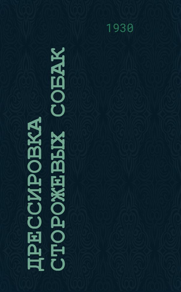 Дрессировка сторожевых собак : Руководство по выбору, обучению и службе караульных, сторожевых и патрульных собак, применяемых при охране заводов, складов, ж.-д. и прочих сооружений и территорий : С 68 рис. в тексте