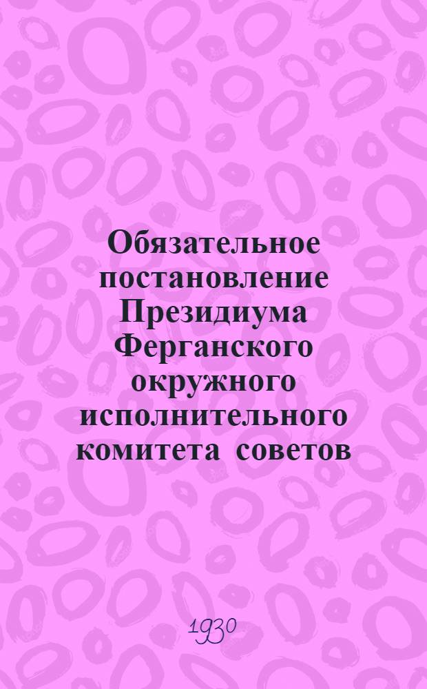 Обязательное постановление Президиума Ферганского окружного исполнительного комитета советов : 2-го апреля 1930 года