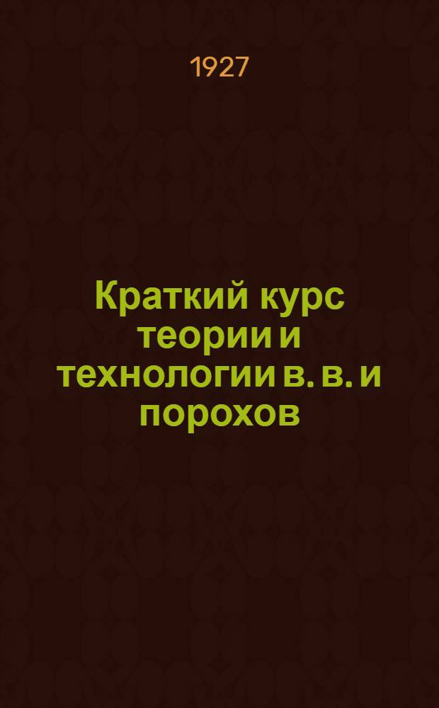 Краткий курс теории и технологии в. в. и порохов : (Для Баллистического и Механического факультетов)