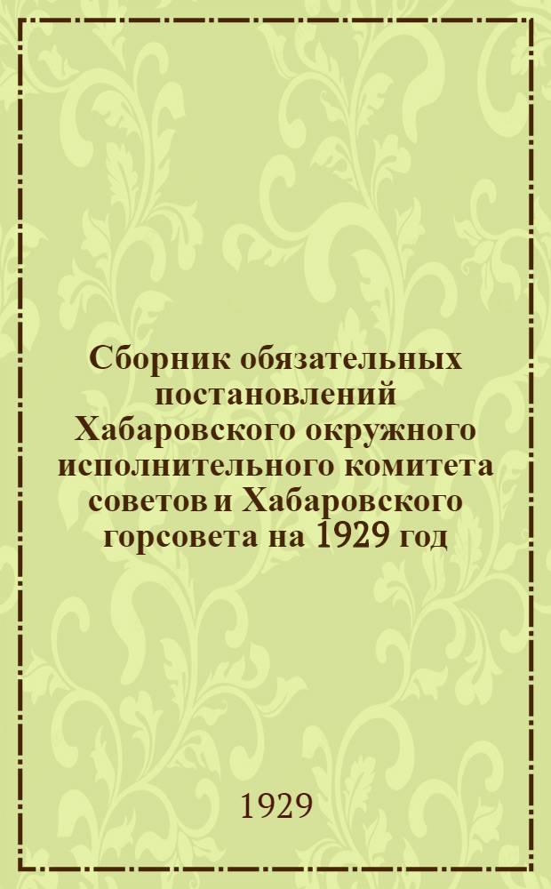 Сборник обязательных постановлений Хабаровского окружного исполнительного комитета советов и Хабаровского горсовета на 1929 год ...