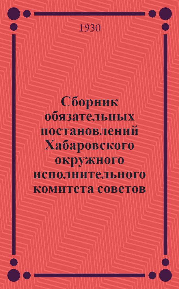 Сборник обязательных постановлений Хабаровского окружного исполнительного комитета советов : На 1930 г. ..
