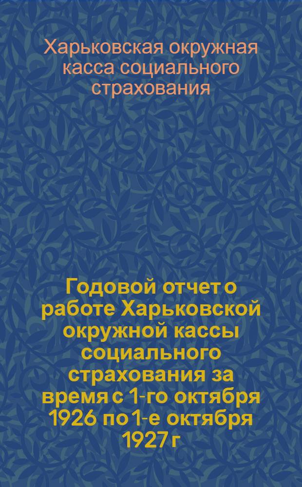 Годовой отчет о работе Харьковской окружной кассы социального страхования за время с 1-го октября 1926 по 1-е октября 1927 г.