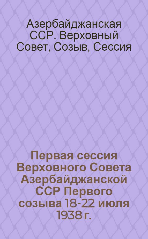 Первая сессия Верховного Совета Азербайджанской ССР Первого созыва 18-22 июля 1938 г. : Стеногр. отчет