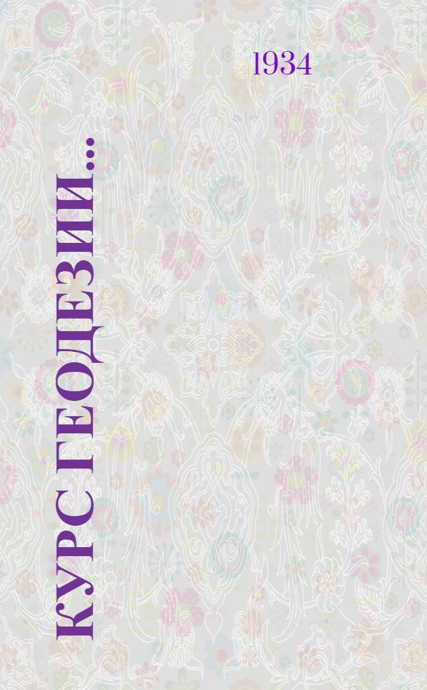Курс геодезии .. : Допущен в качестве учебника в 1934 г. Всес. ком-том по высш. техн. образ. при ЦИК СССР и Глав. упр. учеб. заведений НКТП Вып. 1-. Вып. 1 : Предварительные и общие сведения