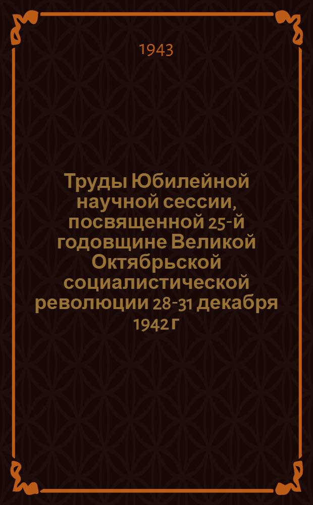 Труды Юбилейной научной сессии, посвященной 25-й годовщине Великой Октябрьской социалистической революции [28-31 декабря 1942 г.]