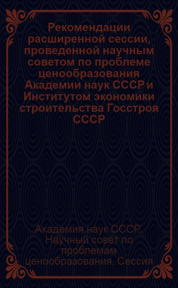 Рекомендации расширенной сессии, проведенной научным советом по проблеме ценообразования Академии наук СССР и Институтом экономики строительства Госстроя СССР, по вопросам совершенствования ценообразования и сметного дела в строительстве 27-29 ноября 1963 г.