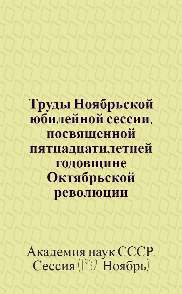 Труды Ноябрьской юбилейной сессии, посвященной пятнадцатилетней годовщине Октябрьской революции : 12-19 ноября 1932 г