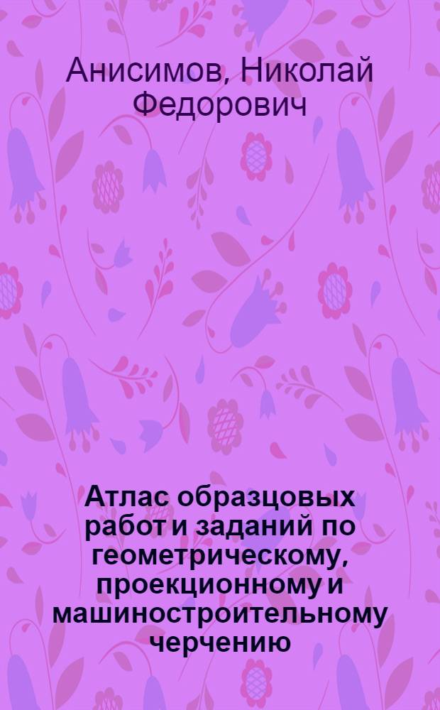 Атлас образцовых работ и заданий по геометрическому, проекционному и машиностроительному черчению ... : Допущено в качестве учеб. пособия для втузов к изд. в 1933 г. Комитетом по высш. техн. образ. при ЦИК СССР.Ч. 2