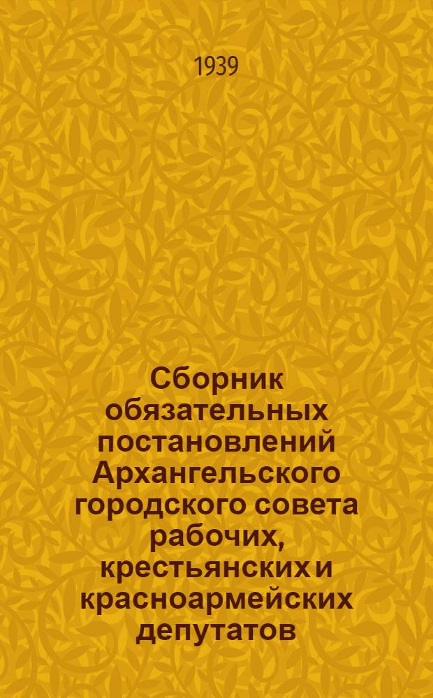 Сборник обязательных постановлений Архангельского городского совета рабочих, крестьянских и красноармейских депутатов : 1938-1939 г