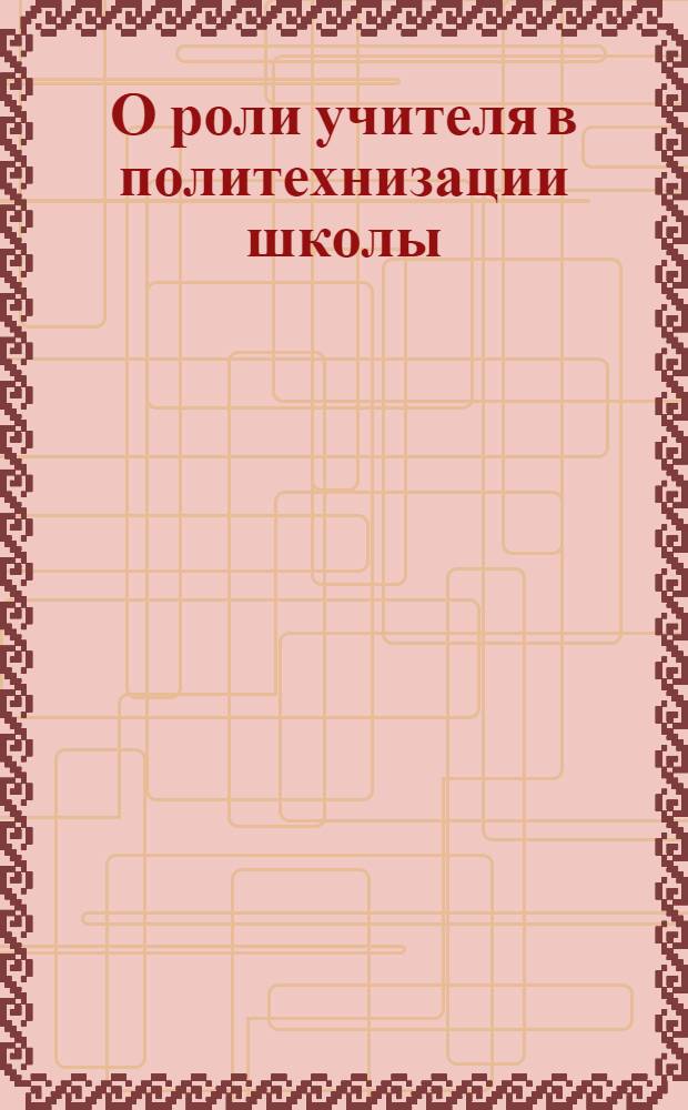 О роли учителя в политехнизации школы : (Политехнизация школы на 3/4 зависит от учителя) и др. материалы