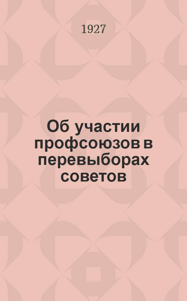 Об участии профсоюзов в перевыборах советов : Всем губотделам, Упрофбюро, Уотделениям и фабзавместкомам. Март 1927 года