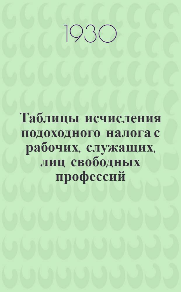 Таблицы исчисления подоходного налога с рабочих, служащих, лиц свободных профессий, кустарей, ремесленников и т. д. : Практическое руководство для учреждений, организаций, артелей и иных нанимателей, а также фин. работников : Сост. на основе полож. от 2/X-30 г. о подоходном налоге с частных лиц