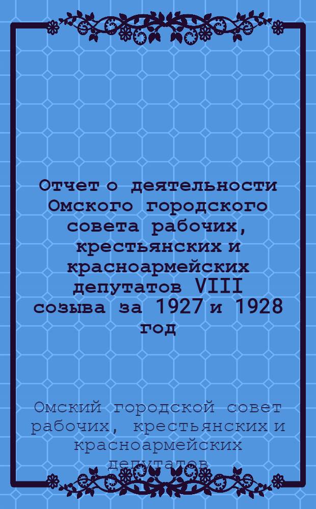 Отчет о деятельности Омского городского совета рабочих, крестьянских и красноармейских депутатов VIII созыва за 1927 и 1928 год : Составлен по состоянию на 1-ое октября 1928 года