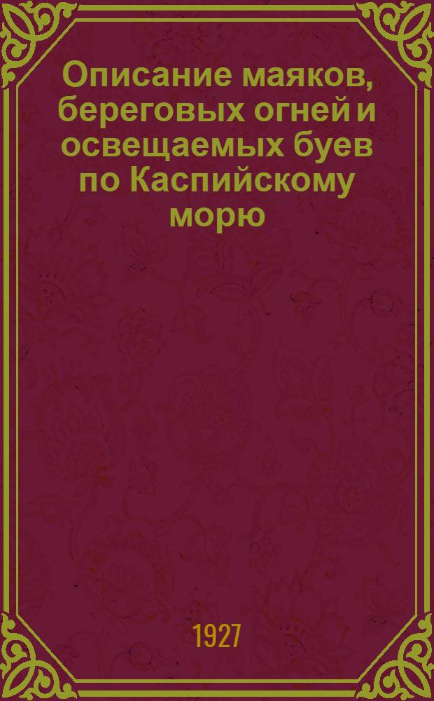 Описание маяков, береговых огней и освещаемых буев по Каспийскому морю : (Исправлено по 1-е апреля 1927 г.) : Издано Управлением по обеспечению безопасности кораблевождения на Каспийском море