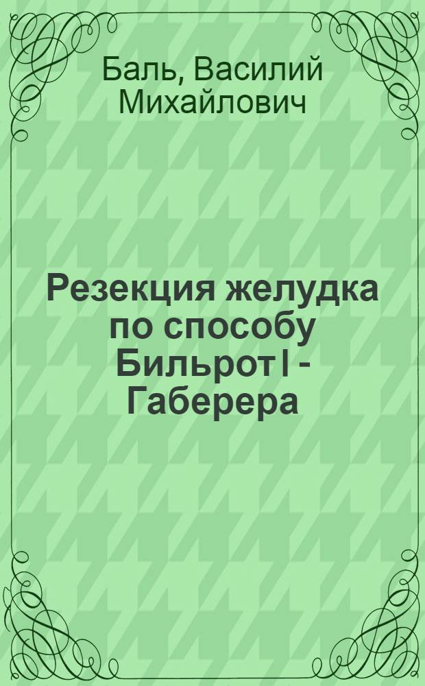 Резекция желудка по способу Бильрот I - Габерера : Анатомо-гистол. строение анастомоза : (Эксперим. исследование)