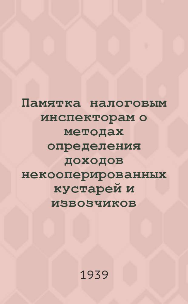 Памятка налоговым инспекторам о методах определения доходов некооперированных кустарей и извозчиков, доходов от сдачи строений в наем, продажи сельхозпродуктов и у врачей - от частной практики : (Сост. на основании инструкции НКФ СССР от 23/XII 1938 г. № 709/240 о подоходном налоге и письма НКФ РСФСР от 26/IV 1939 года № 04201)