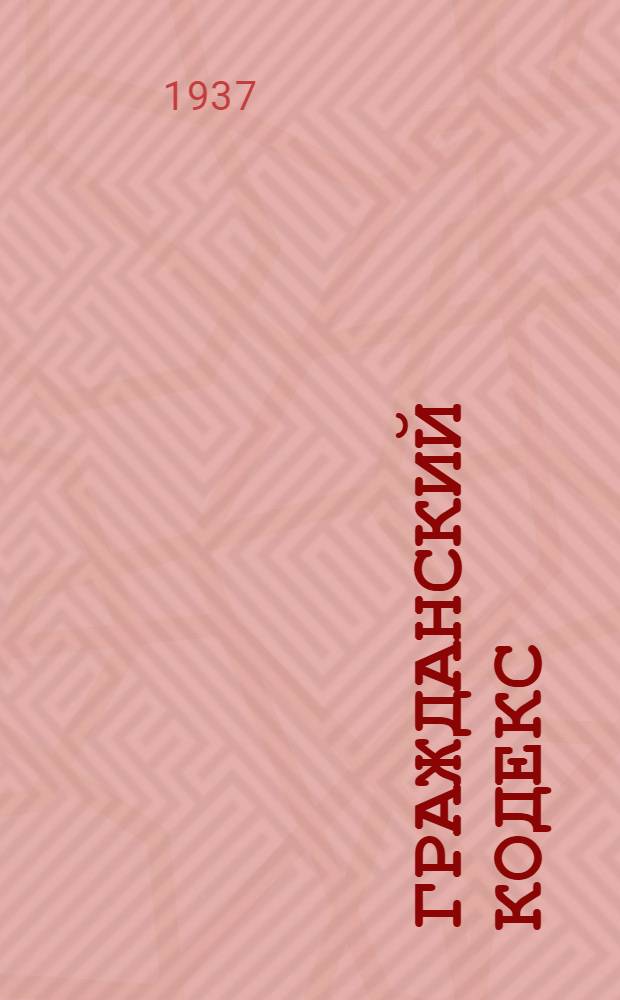 Гражданский кодекс : С изд. на 1 июня 1937 г. : Офиц. текст с прил. постатейно-систематизированных материалов