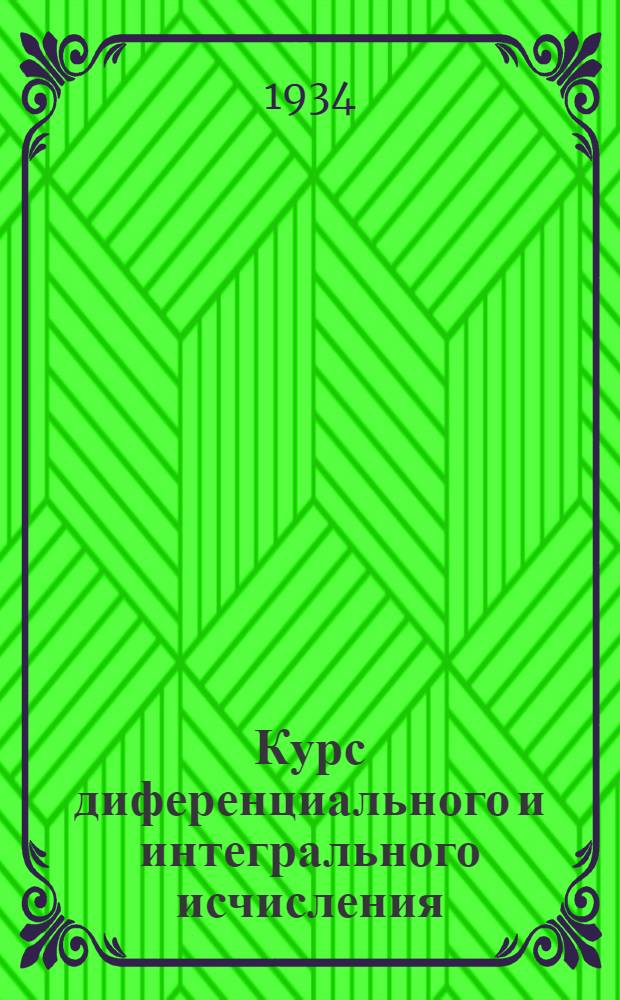 Курс диференциального и интегрального исчисления : допущен в качестве учебника в 1934 г. Всесоюзным комитетом по высшему техническому образованию при ЦИК СССР. Ч. I : Диференциальное исчисление
