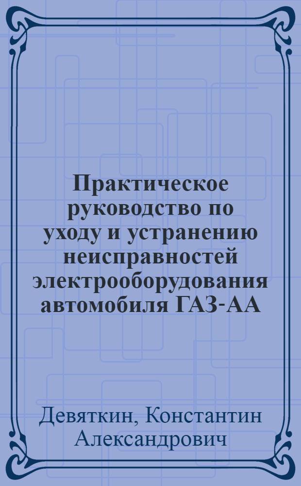 Практическое руководство по уходу и устранению неисправностей электрооборудования автомобиля ГАЗ-АА : (В помощь водителю и автомеханику)