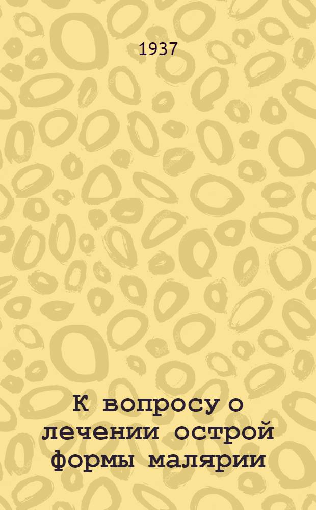 К вопросу о лечении острой формы малярии : Доложено в Едином науч. медико-биол. о-ве при Кубанск. мед. ин-те 14 марта 1934 г