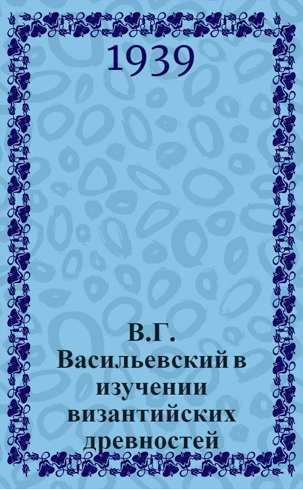 В.Г. Васильевский в изучении византийских древностей : (Докл. ООН АН СССР, посвящ. памяти рус. ученого В.Г. Васильевского, к столетию со дня рождения)