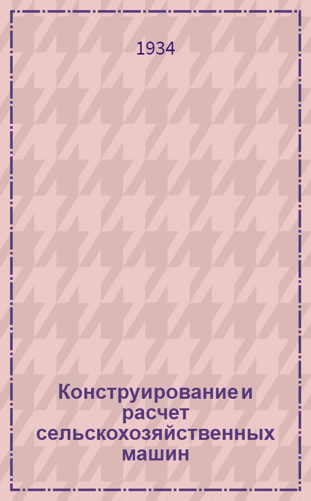 Конструирование и расчет сельскохозяйственных машин : Курс лекций, читанный в Моск. ин-те с.-х. машиностроения им. Калинина в 1930-1933 гг. : Ч. 1-
