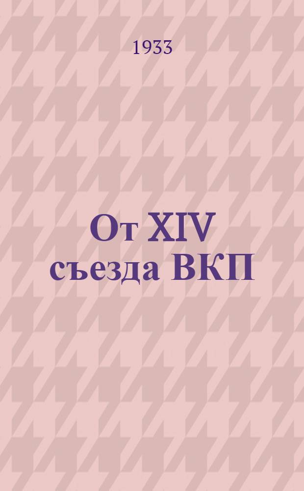 От XIV съезда ВКП(б) до январского объединенного пленума ЦК и ЦКК ВКП(б) 1933 г : Резолюции и постановления съездов, конф-ций и пленумов ЦК ВКП(б). 3 : XIV съезд ВКП(б)