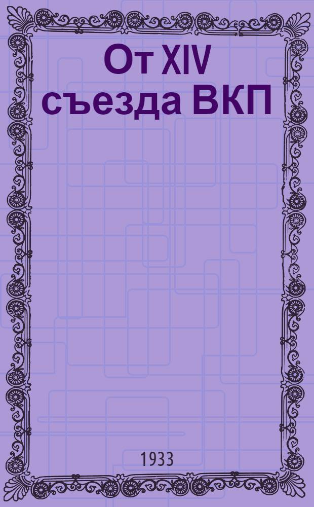От XIV съезда ВКП(б) до январского объединенного пленума ЦК и ЦКК ВКП(б) 1933 г : резолюции и постановления съездов, конф-ций и пленумов ЦК ВКП(б). 3 : XIV съезд ВКП(б)