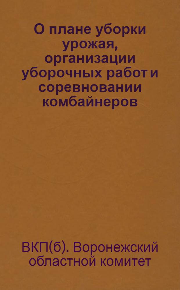 О плане уборки урожая, организации уборочных работ и соревновании комбайнеров : Постановления Воронеж. обкома ВКП(б) и Облисполкома