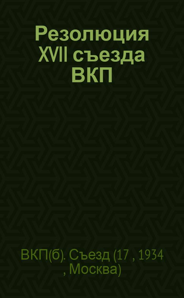 Резолюция XVII съезда ВКП(б) : 26 янв. - 10 февр. 1934 г