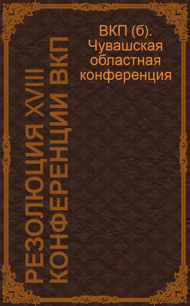 Резолюция XVIII конференции ВКП(б) Чувашской областной партийной организации [по отчетному докладу о работе Чувашского обкома ВКП(б)]