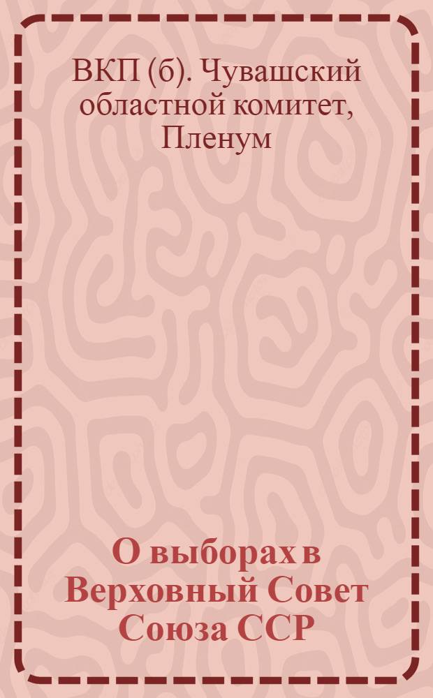 О выборах в Верховный Совет Союза ССР : Постановление пленума Чуваш. обкома ВКП(б)