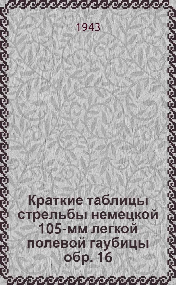 Краткие таблицы стрельбы немецкой 105-мм легкой полевой гаубицы обр. 16 : Состоит на вооружении германской армии. ТС/ГАУ Красной Армии № 327