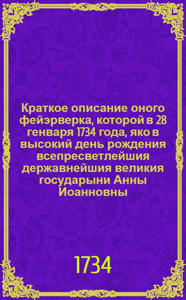 Краткое описание оного фейэрверка, которой в 28 генваря 1734 года, яко в высокий день рождения всепресветлейшия державнейшия великия государыни Анны Иоанновны, империтрицы и самодержицы всероссийския, при иллуминации в Санктпетербурге представлен : В стихах и прозе