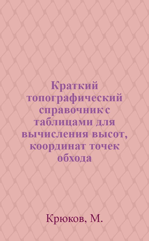 Краткий топографический справочник с таблицами для вычисления высот, координат точек обхода, поправок на отсчеты ...