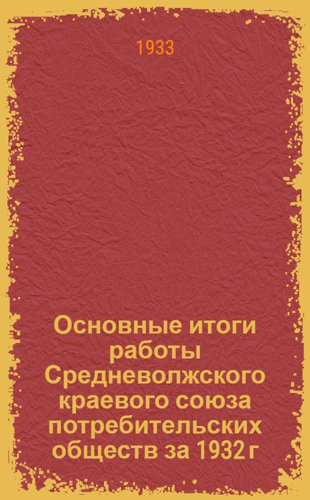 Основные итоги работы Средневолжского краевого союза потребительских обществ за 1932 г. и 1 квартал 1933 года : (Материалы к III пленуму Правления, июнь 1933 г.)
