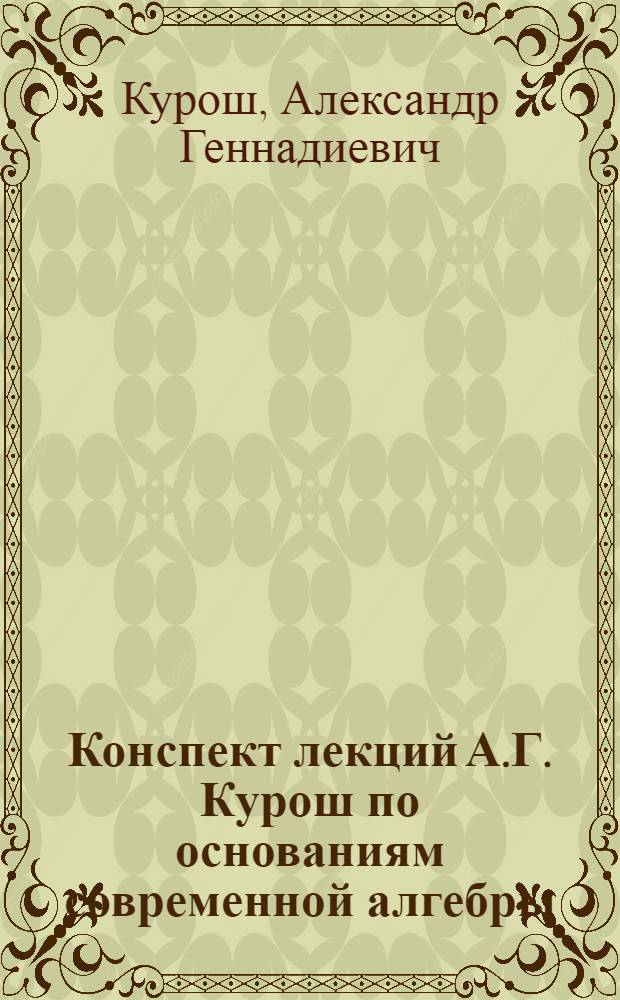 Конспект лекций А.Г. Курош по основаниям современной алгебры : (Прочит. в 1938 г. в Гомел. пед. ин-те)