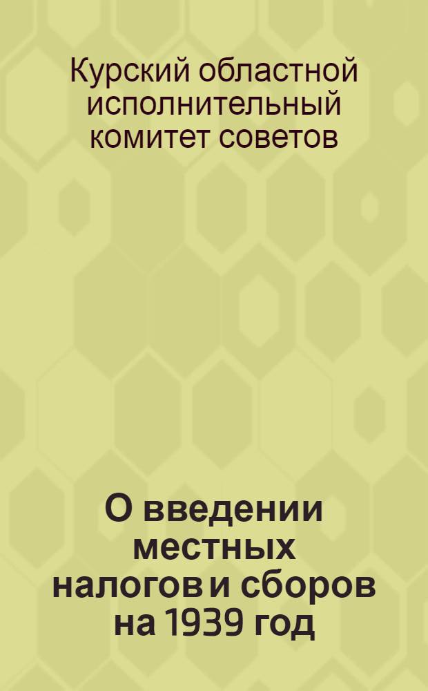 О введении местных налогов и сборов на 1939 год : Решение № 43 Президиума Курского областного исполнительного комитета от 15 октября 1938 года